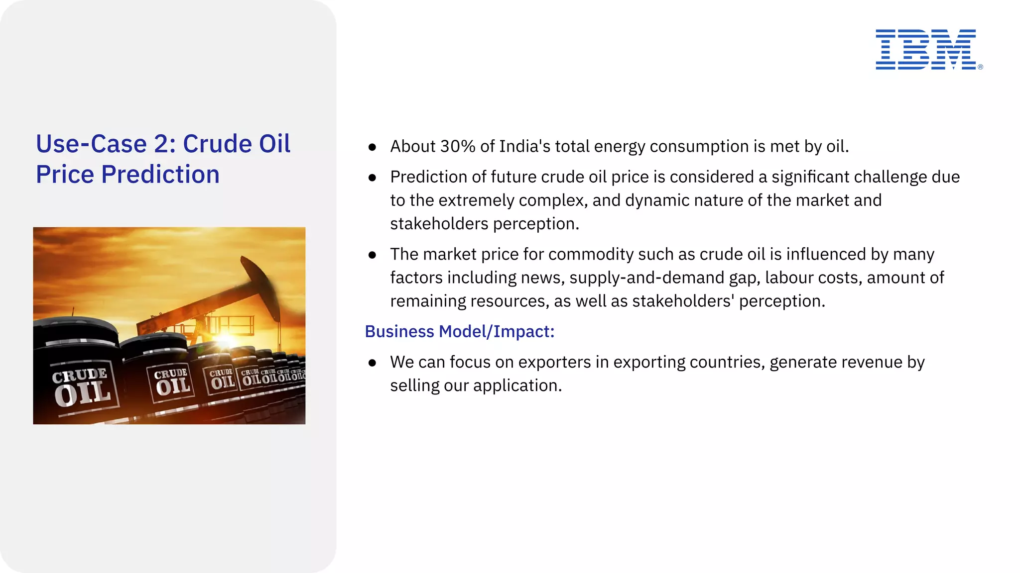 Use-Case 2: Crude Oil
Price Prediction
● About 30% of India's total energy consumption is met by oil.
● Prediction of future crude oil price is considered a signiﬁcant challenge due
to the extremely complex, and dynamic nature of the market and
stakeholders perception.
● The market price for commodity such as crude oil is influenced by many
factors including news, supply-and-demand gap, labour costs, amount of
remaining resources, as well as stakeholders' perception.
Business Model/Impact:
● We can focus on exporters in exporting countries, generate revenue by
selling our application.
 