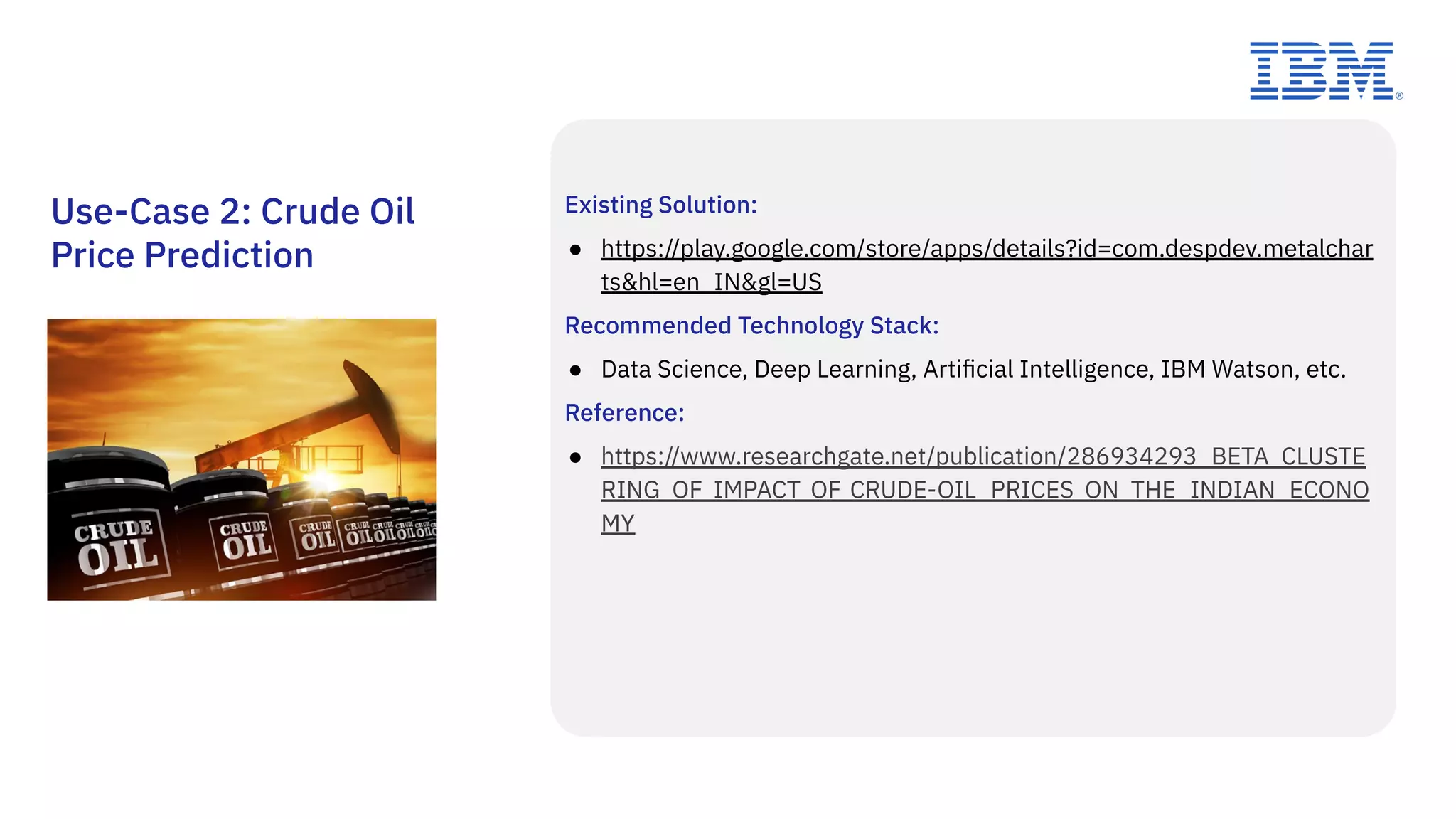 Existing Solution:
● https://play.google.com/store/apps/details?id=com.despdev.metalchar
ts&hl=en_IN&gl=US
Recommended Technology Stack:
● Data Science, Deep Learning, Artiﬁcial Intelligence, IBM Watson, etc.
Reference:
● https://www.researchgate.net/publication/286934293_BETA_CLUSTE
RING_OF_IMPACT_OF_CRUDE-OIL_PRICES_ON_THE_INDIAN_ECONO
MY
Use-Case 2: Crude Oil
Price Prediction
 