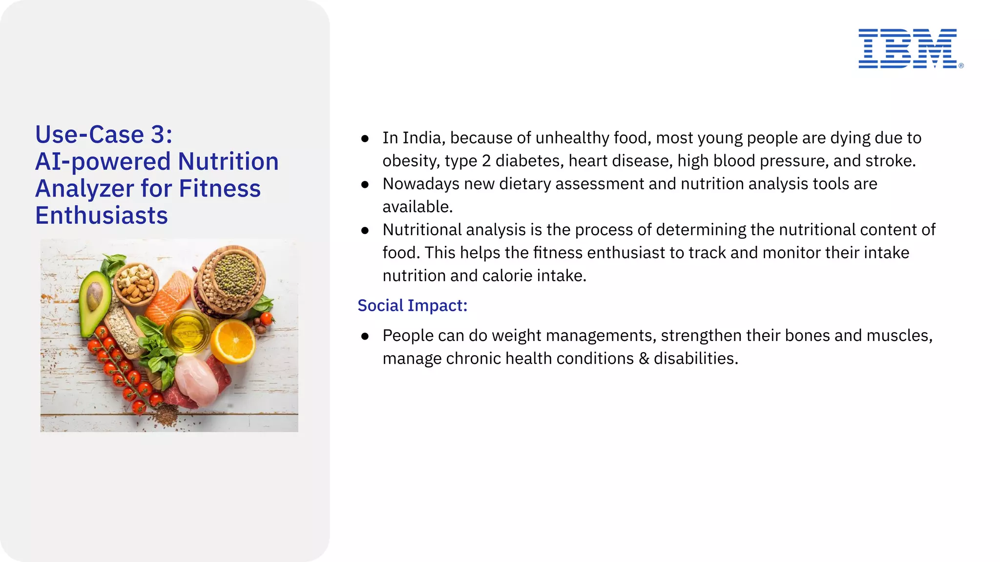 Use-Case 3:
AI-powered Nutrition
Analyzer for Fitness
Enthusiasts
● In India, because of unhealthy food, most young people are dying due to
obesity, type 2 diabetes, heart disease, high blood pressure, and stroke.
● Nowadays new dietary assessment and nutrition analysis tools are
available.
● Nutritional analysis is the process of determining the nutritional content of
food. This helps the ﬁtness enthusiast to track and monitor their intake
nutrition and calorie intake.
Social Impact:
● People can do weight managements, strengthen their bones and muscles,
manage chronic health conditions & disabilities.
 