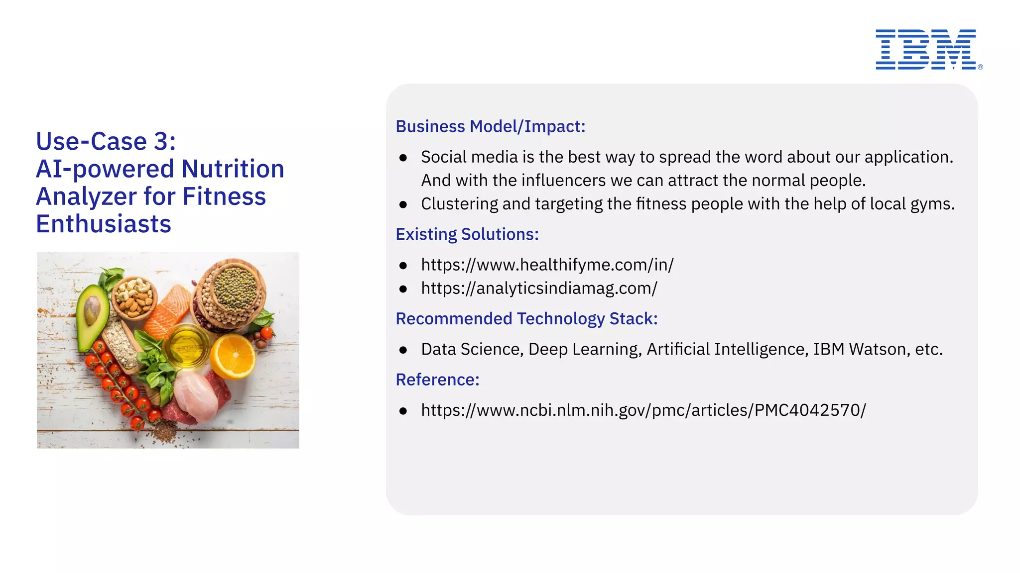 Business Model/Impact:
● Social media is the best way to spread the word about our application.
And with the influencers we can attract the normal people.
● Clustering and targeting the ﬁtness people with the help of local gyms.
Existing Solutions:
● https://www.healthifyme.com/in/
● https://analyticsindiamag.com/
Recommended Technology Stack:
● Data Science, Deep Learning, Artiﬁcial Intelligence, IBM Watson, etc.
Reference:
● https://www.ncbi.nlm.nih.gov/pmc/articles/PMC4042570/
Use-Case 3:
AI-powered Nutrition
Analyzer for Fitness
Enthusiasts
 