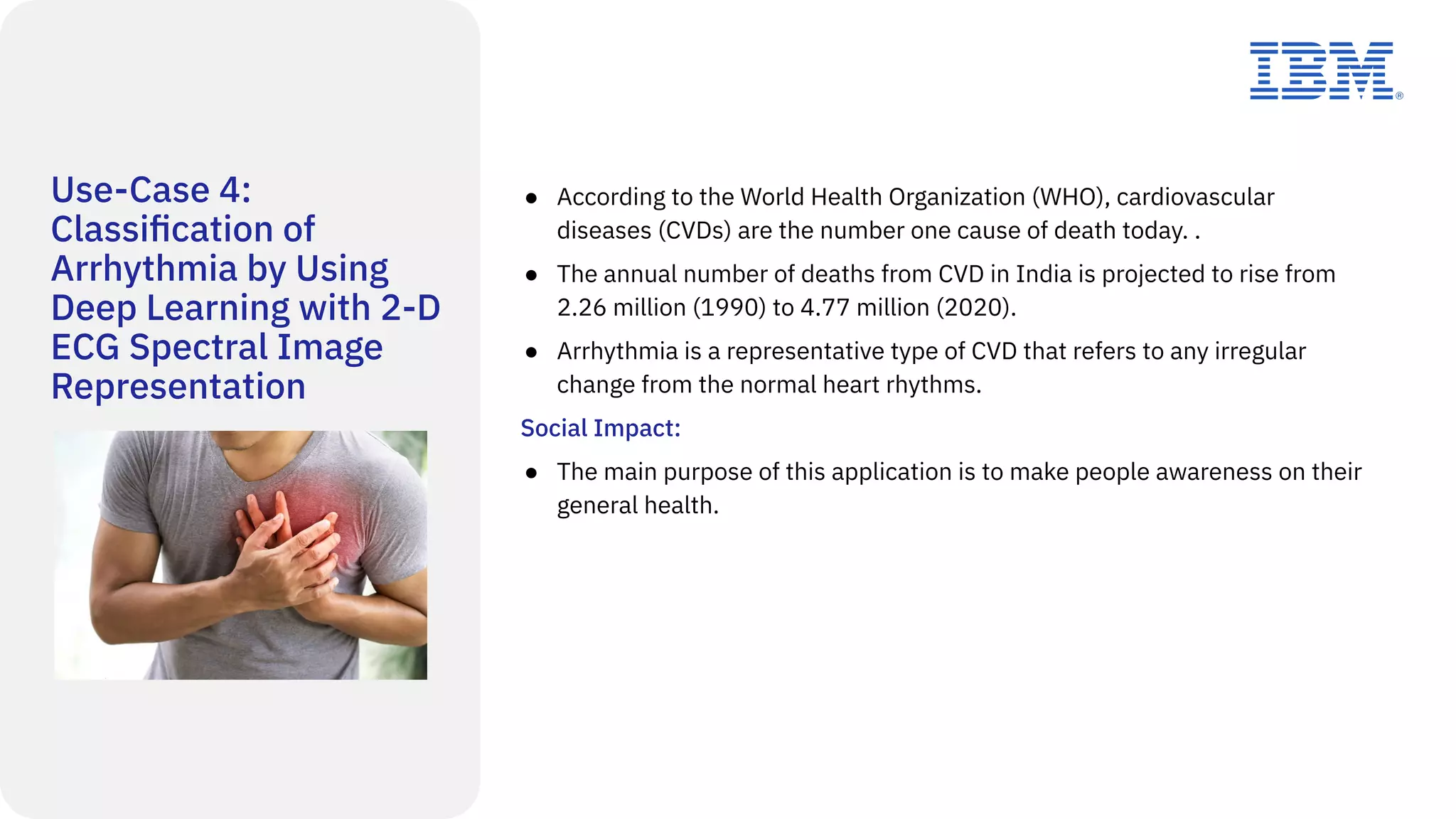 Use-Case 4:
Classiﬁcation of
Arrhythmia by Using
Deep Learning with 2-D
ECG Spectral Image
Representation
● According to the World Health Organization (WHO), cardiovascular
diseases (CVDs) are the number one cause of death today. .
● The annual number of deaths from CVD in India is projected to rise from
2.26 million (1990) to 4.77 million (2020).
● Arrhythmia is a representative type of CVD that refers to any irregular
change from the normal heart rhythms.
Social Impact:
● The main purpose of this application is to make people awareness on their
general health.
 