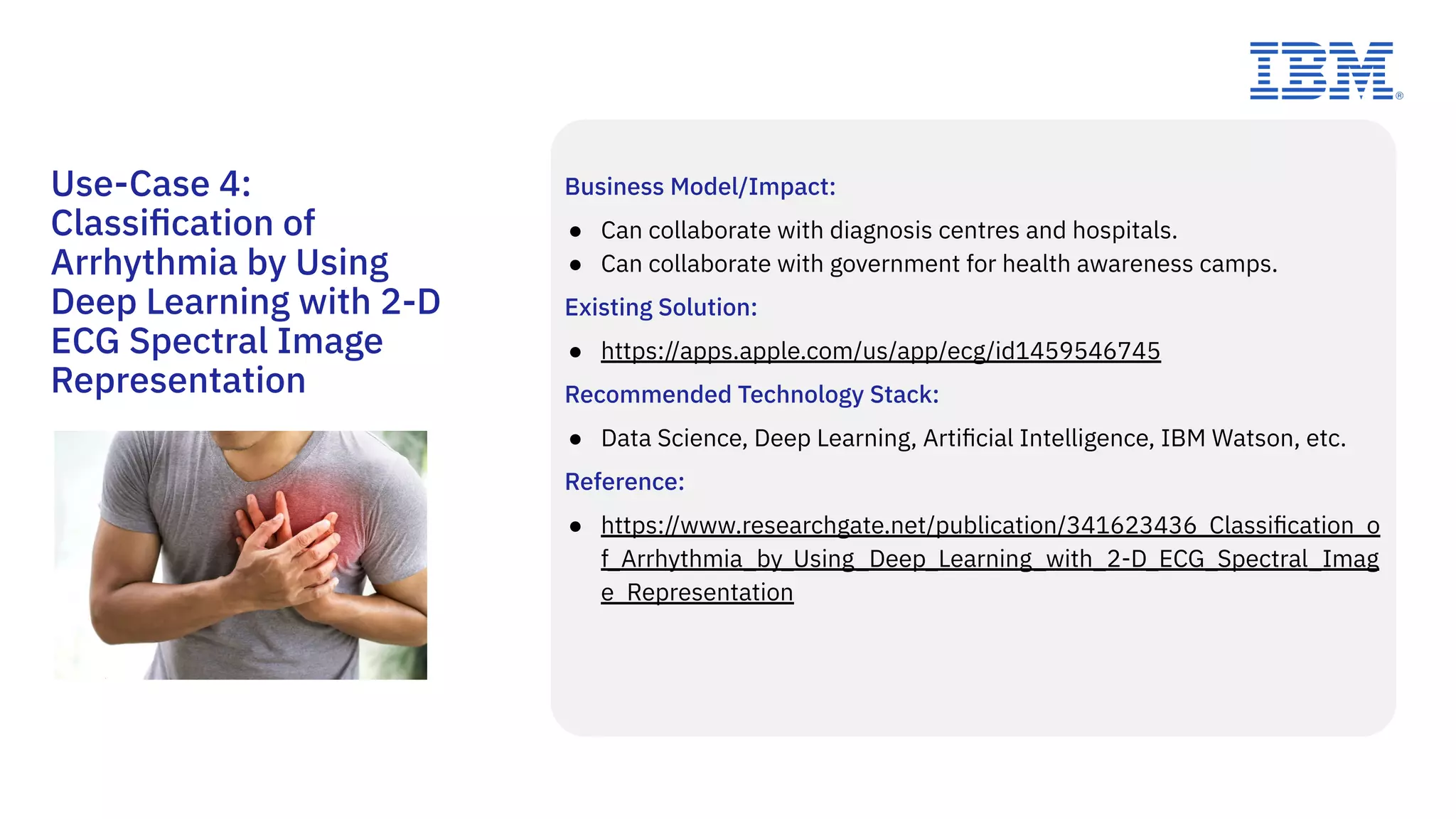 Business Model/Impact:
● Can collaborate with diagnosis centres and hospitals.
● Can collaborate with government for health awareness camps.
Existing Solution:
● https://apps.apple.com/us/app/ecg/id1459546745
Recommended Technology Stack:
● Data Science, Deep Learning, Artiﬁcial Intelligence, IBM Watson, etc.
Reference:
● https://www.researchgate.net/publication/341623436_Classiﬁcation_o
f_Arrhythmia_by_Using_Deep_Learning_with_2-D_ECG_Spectral_Imag
e_Representation
Use-Case 4:
Classiﬁcation of
Arrhythmia by Using
Deep Learning with 2-D
ECG Spectral Image
Representation
 