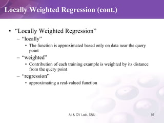 “ Locally Weighted Regression” “ locally” The function is approximated based only on data near the query point “ weighted” Contribution of each training example is weighted by its distance from the query point “ regression” approximating a real-valued function Locally Weighted Regression (cont.) 