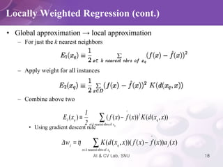 Global approximation  ->  local approximation For just the  k  nearest neighbors Apply weight for all instances Combine above two Using gradient descent rule Locally Weighted Regression (cont.) 