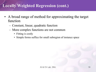 A broad range of method for approximating the target function Constant, linear, quadratic function More complex functions are not common Fitting is costly Simple forms suffice for small subregion of instance space Locally Weighted Regression (cont.) 