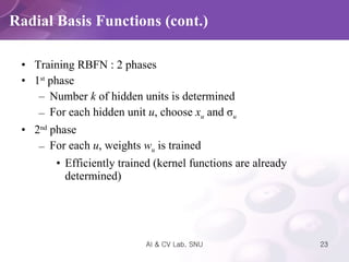Training RBFN : 2 phases 1 st  phase Number  k  of hidden units is determined For each hidden unit  u , choose  x u  and  σ u 2 nd  phase For each  u , weights  w u  is trained Efficiently trained (kernel functions are already determined) Radial Basis Functions (cont.) 