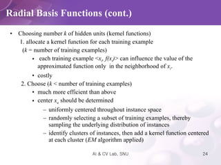 Choosing number  k  of hidden units (kernel functions)    1. allocate a kernel function for each training example  ( k  = number of training examples) each training example < x i , f(x i ) > can influence the value of the approximated function only  in the neighborhood of  x i .  costly 2. Choose ( k  < number of training examples) much more efficient than above center  x u   should be determined uniformly centered throughout instance space randomly selecting a subset of training examples, thereby sampling the underlying distribution of instances identify clusters of instances, then add a kernel function centered at each cluster ( EM  algorithm applied) Radial Basis Functions (cont.) 