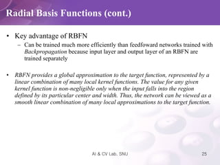 Key advantage of RBFN Can be trained much more efficiently than feedfoward networks trained with  Backpropagation  because input layer and output layer of an RBFN are trained separately RBFN provides a global approximation to the target function, represented by a linear combination of many local kernel functions. The value for any given kernel function is non-negligible only when the input falls into the region defined by its particular center and width. Thus, the network can be viewed as a smooth linear combination of many local approximations to the target function.  Radial Basis Functions (cont.) 