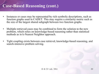 Instances or cases may be represented by rich symbolic descriptions, such as function graphs used in CADET. This may require a similarity metric such as the size of the largest shared subgraph between two function graphs. Multiple retrieved cases may be combined to form the solution to the new problem, which relies on knowledge-based reasoning rather than statistical methods as in k-Nearest Neighbor approach. Tight coupling exists between case retrieval, knowledge-based reasoning, and search-intensive problem solving.  Case-Based Reasoning (cont.) 