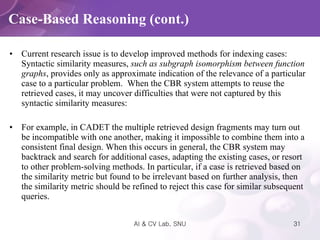 Current research issue is to develop improved methods for indexing cases: Syntactic similarity measures,  such as subgraph isomorphism between function   graphs , provides only as approximate indication of the relevance of a particular case to a particular problem.  When the CBR system attempts to reuse the retrieved cases, it may uncover difficulties that were not captured by this syntactic similarity measures:  For example, in CADET the multiple retrieved design fragments may turn out be incompatible with one another, making it impossible to combine them into a consistent final design. When this occurs in general, the CBR system may backtrack and search for additional cases, adapting the existing cases, or resort to other problem-solving methods. In particular, if a case is retrieved based on the similarity metric but found to be irrelevant based on further analysis, then the similarity metric should be refined to reject this case for similar subsequent queries.  Case-Based Reasoning (cont.) 