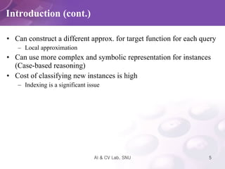 Introduction (cont.) Can construct a different approx. for target function for each query Local approximation Can use more complex and symbolic representation for instances (Case-based reasoning) Cost of classifying new instances is high Indexing is a significant issue 