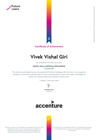Certificate of Achievement
Vivek Vishal Giri
has completed the following course:
DIGITAL SKILLS: ARTIFICIAL INTELLIGENCE
ACCENTURE
This online course helped discover the potential of Artificial Intelligence (AI) and how it can change the
workplace. It enhanced understanding of AI with interesting facts, trends, and insights, and helped to
explore the working relationship between humans and AI.
3 weeks, 2 hours per week
Fernando Lucini
Accenture
Issued29thApril2020.futurelearn.com/certificates/5e0m4be
The person named on this certificate has completed the activities in the
attached transcript. For more information about Certificates of
Achievement and the effort required to become eligible, visit
futurelearn.com/proof-of-learning/certificate-of-achievement.
This learner has not verified their identity. The certificate and transcript
do not imply the award of credit or the conferment of a qualification
from Accenture.
 