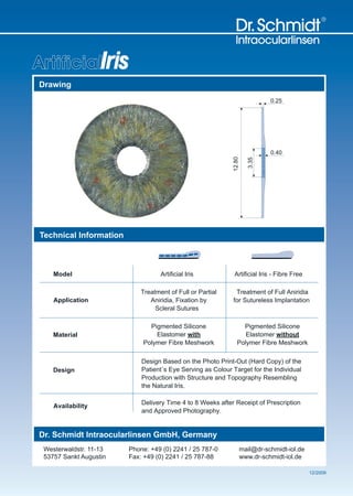 ArtificialIris
Drawing
                                                                              0.25




                                                                              0.40




                                                            12.80

                                                                       3.35
Technical Information



    Model                          Artificial Iris           Artificial Iris - Fibre Free

                            Treatment of Full or Partial     Treatment of Full Aniridia
    Application                Aniridia, Fixation by        for Sutureless Implantation
                                 Scleral Sutures

                              Pigmented Silicone                 Pigmented Silicone
    Material                    Elastomer with                    Elastomer without
                            Polymer Fibre Meshwork             Polymer Fibre Meshwork

                            Design Based on the Photo Print-Out (Hard Copy) of the
    Design                  Patient`s Eye Serving as Colour Target for the Individual
                            Production with Structure and Topography Resembling
                            the Natural Iris.

                            Delivery Time 4 to 8 Weeks after Receipt of Prescription
    Availability
                            and Approved Photography.


Dr. Schmidt Intraocularlinsen GmbH, Germany
 Westerwaldstr. 11-13   Phone: +49 (0) 2241 / 25 787-0              mail@dr-schmidt-iol.de
 53757 Sankt Augustin   Fax: +49 (0) 2241 / 25 787-88               www.dr-schmidt-iol.de

                                                                                             12/2009
 