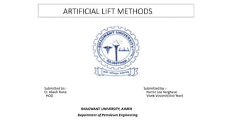 ARTIFICIAL LIFT METHODS
Submitted to:- Submitted by :-
Er. Akash Rana Harrin Joe Verghese
HOD Vivek Vincent(IIIrd Year)
BHAGWANT UNIVERSITY, AJMER
Department of Petroleum Engineering
 