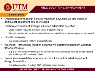 FIELD LOCATION & ENVIRONMENT
• Offshore platform design dictates maximum physical size and weight of
artificial lift equipment can be installed
• Onshore environment strongly influence artificial lift selection:
• Urban location requiring minimum visual & acoustic impact
• Remote location with minimum availability of support infrastructure or regular access to well
• Climatic extremes,
• e.g. arctic operations will limit practical choices
• Wellhead – processing facilities distance will determine minimum wellhead
flowing pressure
• E.g. ESP more attractive than gas lift since extra pressure drop @ flowline, due to injected
gas, makes gas lift unsuitable option
• Power source available for prime mover will impact detailed equipment
design & reliability
• E.g. voltage spikes  reduce ESP’s electrical motor lifetime.
 