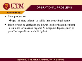 OPERATIONAL PROBLEMS
• Sand production
 gas lift more tolerant to solids than centrifugal pump
• Inhibitor can be carried in the power fluid for hydraulic pump -
 suitable for massive organic & inorganic deposits such as
paraffin, asphaltene, scale & hydrate
 