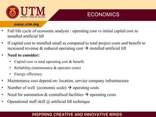 ECONOMICS
• Full life cycle of economic analysis : operating cost vs initial capital cost to
installed artificial lift
• If capital cost to installed small as compared to total project costs and benefit to
increased revenue & reduced operating cost  installed artificial lift
• Need to consider:
• Capital cost vs total operating cost & benefit
• Reliability (maintenance & operator costs)
• Energy efficiency
• Maintenance cost depend on: location, service company infrastructure
• Number of well (economic scale)  operating costs
• Need for automation & centralised facilities  operating costs
• Operational staff skill @ artificial lift technique
 