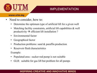 IMPLEMENTATION
• Need to consider, how to:
• Determine the optimum type of artificial lift for a given well
• Matching facility constraints, artificial lift capabilities & well
productivity  efficient lift installation ?
• Environmental factor
• Geographical factor
• Production problems: sand & paraffin production
• Reservoir fluid characteristics
Example:
• Populated area : sucker rod pump is not suitable
• GLR: suitable for gas lift but problem for all pumps
 