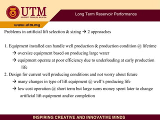 Long Term Reservoir Performance
Problems in artificial lift selection & sizing  2 approaches
1. Equipment installed can handle well production & production condition @ lifetime
 oversize equipment based on producing large water
 equipment operate at poor efficiency due to underloading at early production
life
2. Design for current well producing conditions and not worry about future
 many changes in type of lift equipment @ well’s producing life
 low cost operation @ short term but large sums money spent later to change
artificial lift equipment and/or completion
 