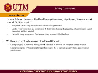Facility Constraints
• In new field development; fluid handling equipment may significantly increase size &
cost of facilities required
– Rod pump & ESP : only produced fluid handled through facilities
– Gas lift requires injection gas compression & distribution facilities & circulating lift gas increases size of
production facilities required
– Hydraulic pump needs power fluid volume equal to produced fluid volume
• Wellbore size need to be consider for desired flow rate
– Casing designed to minimize drilling cost  limitation on artificial lift equipment can be installed
– Smaller casing size  higher long term production cost due to well servicing problems, gas separation
problems etc.
 