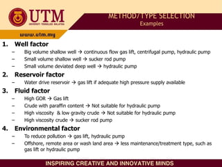 1. Well factor
– Big volume shallow well  continuous flow gas lift, centrifugal pump, hydraulic pump
– Small volume shallow well  sucker rod pump
– Small volume deviated deep well  hydraulic pump
2. Reservoir factor
– Water drive reservoir  gas lift if adequate high pressure supply available
3. Fluid factor
– High GOR  Gas lift
– Crude with paraffin content  Not suitable for hydraulic pump
– High viscosity & low gravity crude  Not suitable for hydraulic pump
– High viscosity crude  sucker rod pump
4. Environmental factor
– To reduce pollution  gas lift, hydraulic pump
– Offshore, remote area or wash land area  less maintenance/treatment type, such as
gas lift or hydraulic pump
METHOD/TYPE SELECTION
Examples
 