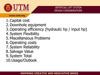 1.Capital cost
2.Downhole equipment
3.Operating efficiency (hydraulic hp / input hp)
4.System Flexibility
5.Miscellaneous Problems
6.Operating costs
7.System Reliability
8.Salvage Value
9.System Total
10.Usage/Outlook
ARTIFICIAL LIFT SYSTEM
DESIGN CONSIDERATIONS
 