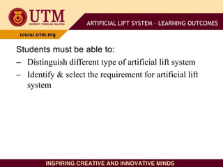 Students must be able to:
– Distinguish different type of artificial lift system
– Identify & select the requirement for artificial lift
system
ARTIFICIAL LIFT SYSTEM – LEARNING OUTCOMES
 