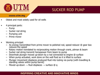 • Oldest and most widely used for oil wells
• 4 principal parts:
– Pump
– Sucker rod string
– Pumping unit
– Prime mover
• Working principal:
– As energy transmitted from prime mover to polished rod, speed reducer @ gear box
reduces the speed
– Rotary motion translated to reciprocating motion through crank, pitman & beam
– Sucker rod string transmit horsepower from beam to pump
– Downhole plunger moved up-down by a rod connected to engine @ surface
– When pump actuated, work done on the well fluid as it is lifted to surface
– Plunger movement displaces produced fluid into tubing via pump (with travelling &
standing valves within pump barrel)
– Moved up-down → fluid displaces → surface @ q
SUCKER ROD PUMP
 