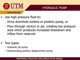 • Use high pressure fluid to:
– Drive downhole turbine or positive pump, or
– Flow through venturi or jet, creating low pressure
area which produces increased drawdown and
inflow from reservoir
• Two types:
– Hydraulic jet pump
– Reciprocating positive displacement pump
HYDRAULIC PUMP
 
