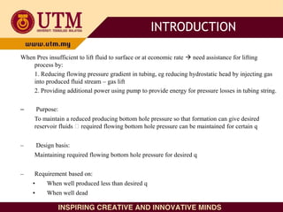When Pres insufficient to lift fluid to surface or at economic rate  need assistance for lifting
process by:
1. Reducing flowing pressure gradient in tubing, eg reducing hydrostatic head by injecting gas
into produced fluid stream – gas lift
2. Providing additional power using pump to provide energy for pressure losses in tubing string.
– Purpose:
To maintain a reduced producing bottom hole pressure so that formation can give desired
reservoir fluids required flowing bottom hole pressure can be maintained for certain q
– Design basis:
Maintaining required flowing bottom hole pressure for desired q
– Requirement based on:
• When well produced less than desired q
• When well dead
INTRODUCTION
 