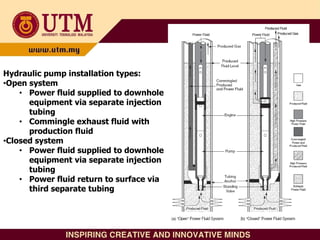 Hydraulic pump installation types:
•Open system
• Power fluid supplied to downhole
equipment via separate injection
tubing
• Commingle exhaust fluid with
production fluid
•Closed system
• Power fluid supplied to downhole
equipment via separate injection
tubing
• Power fluid return to surface via
third separate tubing
 