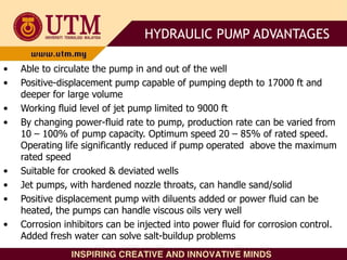 • Able to circulate the pump in and out of the well
• Positive-displacement pump capable of pumping depth to 17000 ft and
deeper for large volume
• Working fluid level of jet pump limited to 9000 ft
• By changing power-fluid rate to pump, production rate can be varied from
10 – 100% of pump capacity. Optimum speed 20 – 85% of rated speed.
Operating life significantly reduced if pump operated above the maximum
rated speed
• Suitable for crooked & deviated wells
• Jet pumps, with hardened nozzle throats, can handle sand/solid
• Positive displacement pump with diluents added or power fluid can be
heated, the pumps can handle viscous oils very well
• Corrosion inhibitors can be injected into power fluid for corrosion control.
Added fresh water can solve salt-buildup problems
HYDRAULIC PUMP ADVANTAGES
 