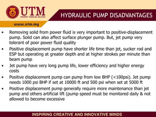 • Removing solid from power fluid is very important to positive-displacement
pump. Solid can also affect surface plunger pump. But, jet pump very
tolerant of poor power fluid quality
• Positive displacement pump have shorter life time than jet, sucker rod and
ESP but operating at greater depth and at higher strokes per minute than
beam pump
• Jet pump have very long pump life, lower efficiency and higher energy
costs
• Positive displacement pump can pump from low BHP (<100psi). Jet pump
needs 1000 psi BHP if set at 10000 ft and 500 psi when set at 5000 ft
• Positive displacement pump generally require more maintenance than jet
pump and others artificial lift (pump speed must be monitored daily & not
allowed to become excessive
HYDRAULIC PUMP DISADVANTAGES
 