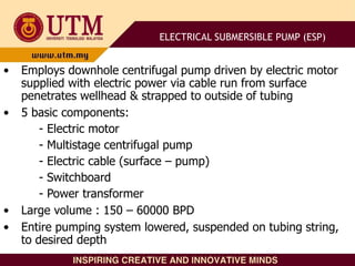 • Employs downhole centrifugal pump driven by electric motor
supplied with electric power via cable run from surface
penetrates wellhead & strapped to outside of tubing
• 5 basic components:
- Electric motor
- Multistage centrifugal pump
- Electric cable (surface – pump)
- Switchboard
- Power transformer
• Large volume : 150 – 60000 BPD
• Entire pumping system lowered, suspended on tubing string,
to desired depth
ELECTRICAL SUBMERSIBLE PUMP (ESP)
 