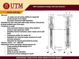 ESP Completion Design with Gas Anchors
•Shroud :
• to make use of casing ability to separate
produced gas from liquid
• Increase maximum ESP diameter
•Suitable for low rate well with large annular clearances
& large bubbles gas (free gas)
•Protector or seal:
• Unit connects electric motor drive shaft to
pump or gas separator shaft
• Isolation barrier between clean motor oil & well
fluid
• Expansion buffer for motor oil
• Equaliser for internal motor pressure & well
annular pressure
• Absorber for thrust generated by pump
•Electric motor : 15 – 900 HP
•Downhole sensor package: Measurement of:
• Pump suction & discharge P & T
• Fluid intake T
• Electric motor T
• Motor & pump vibration
• Electrical current leakage to earth
 