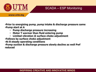SCADA – ESP Monitoring
•Prior to energising pump, pump intake & discharge pressure same
•Pump start at A
• Pump discharge pressure increasing
• Motor T warmer than fluid entering pump
• Limited vibration @ surface choke adjustment
•Follows by surface choke adjustment
•At B steady operating conditions
•Pump suction & discharge pressure slowly decline as well Pwf
reduced
 