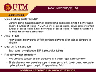 New Technology ESP
• Coiled tubing deployed ESP
– Current: pump installed as part of conventional completion string & power cable
attached outside of tubing  ESP as end of coiled tubing, power cable mounted
outside of coiled tubing & fluid flow inside of coiled tubing  faster installation &
no need for wellhead penetration
• Auto “Y” tool
– Allow access below pump by flow generate power to open tool as compare to
wireline
• Dual pump installation
– Each zone having its own ESP & production tubing
• Reducing water production
– Hydrocyclone concept use for produced oil & water separation downhole
– Single electric motor powering upper & lower pump unit. Lower pump to operate
hydrocyclone & upper pump to lift up produced fluid
 