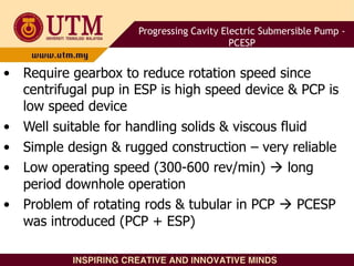 • Require gearbox to reduce rotation speed since
centrifugal pup in ESP is high speed device & PCP is
low speed device
• Well suitable for handling solids & viscous fluid
• Simple design & rugged construction – very reliable
• Low operating speed (300-600 rev/min)  long
period downhole operation
• Problem of rotating rods & tubular in PCP  PCESP
was introduced (PCP + ESP)
Progressing Cavity Electric Submersible Pump -
PCESP
 