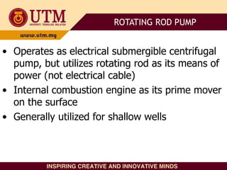 • Operates as electrical submergible centrifugal
pump, but utilizes rotating rod as its means of
power (not electrical cable)
• Internal combustion engine as its prime mover
on the surface
• Generally utilized for shallow wells
ROTATING ROD PUMP
 