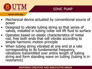 • Mechanical device actuated by conventional source of
power
• Designed to vibrate tubing string so that series of
valves, installed in tubing collar will lift fluid to surface
• Operates based on elastic characteristics of metal
rod, free both ends that will vibrate according to
simple harmonic motion principle
• When tubing string vibrated at one end at a rate
corresponding to its fundamental frequency,
vibrations transmitted over entire length of tubing
string and form standing wave on tubing (tubing is in
resonance)
SONIC PUMP
 
