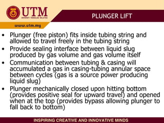 • Plunger (free piston) fits inside tubing string and
allowed to travel freely in the tubing string
• Provide sealing interface between liquid slug
produced by gas volume and gas volume itself
• Communication between tubing & casing will
accumulated a gas in casing-tubing annular space
between cycles (gas is a source power producing
liquid slug)
• Plunger mechanically closed upon hitting bottom
(provides positive seal for upward travel) and opened
when at the top (provides bypass allowing plunger to
fall back to bottom)
PLUNGER LIFT
 