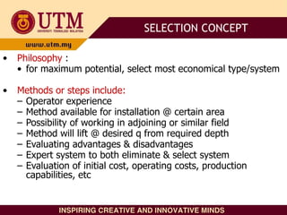 • Philosophy :
• for maximum potential, select most economical type/system
• Methods or steps include:
– Operator experience
– Method available for installation @ certain area
– Possibility of working in adjoining or similar field
– Method will lift @ desired q from required depth
– Evaluating advantages & disadvantages
– Expert system to both eliminate & select system
– Evaluation of initial cost, operating costs, production
capabilities, etc
SELECTION CONCEPT
 