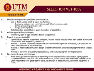 1. Depth/Rate system capabilities consideration
• Use of depth vs rate chart @ types can function
• Beam pump produces more from shallower depth & less from deeper depth
• ESP can produce large production rate
• Plunger for low liquid rate
• Initial selection possibilities or quick elimination of possibilities
2. Advantages & disadvantages
– Preliminary look of type operation details & capabilities
3. Expert program available
– Computerized artificial lift selection programs, include rules & logic to select best system as function
of user input well & operating conditions
– Module 1: includes knowledge base structured from human expertise, theoretical, rule of thumb 
ranks selected types & issues warning
– Module 2: incorporates simulation design & facility-component specification programs for all selected
types
– Module 3: economic evaluation; cost database, cost-analysis program for lift profitability
4. Net-present-value comparison
– More thorough selection technique depending on life time economics of available types; system
components failure rate, fuel cost, maintenance cost, inflation rate, well anticipated revenue return
– Users required to have good idea on costs, advantages & disadvantages, additional equipment &
costs,
SELECTION METHODS
 