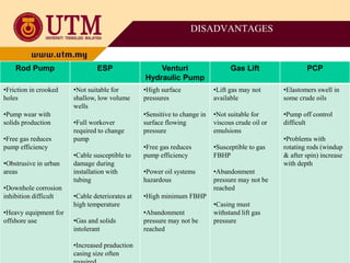 DISADVANTAGES
Rod Pump ESP Venturi
Hydraulic Pump
Gas Lift PCP
•Friction in crooked
holes
•Pump wear with
solids production
•Free gas reduces
pump efficiency
•Obstrusive in urban
areas
•Downhole corrosion
inhibition difficult
•Heavy equipment for
offshore use
•Not suitable for
shallow, low volume
wells
•Full workover
required to change
pump
•Cable susceptible to
damage during
installation with
tubing
•Cable deteriorates at
high temperature
•Gas and solids
intolerant
•Increased praduction
casing size often
•High surface
pressures
•Sensitive to change in
surface flowing
pressure
•Free gas reduces
pump efficiency
•Power oil systems
hazardous
•High minimum FBHP
•Abandonment
pressure may not be
reached
•Lift gas may not
available
•Not suitable for
viscous crude oil or
emulsions
•Susceptible to gas
FBHP
•Abandonment
pressure may not be
reached
•Casing must
withstand lift gas
pressure
•Elastomers swell in
some crude oils
•Pump off control
difficult
•Problems with
rotating rods (windup
& after spin) increase
with depth
 