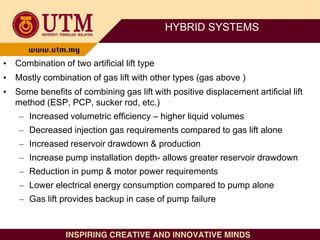 HYBRID SYSTEMS
• Combination of two artificial lift type
• Mostly combination of gas lift with other types (gas above )
• Some benefits of combining gas lift with positive displacement artificial lift
method (ESP, PCP, sucker rod, etc.)
– Increased volumetric efficiency – higher liquid volumes
– Decreased injection gas requirements compared to gas lift alone
– Increased reservoir drawdown & production
– Increase pump installation depth- allows greater reservoir drawdown
– Reduction in pump & motor power requirements
– Lower electrical energy consumption compared to pump alone
– Gas lift provides backup in case of pump failure
 