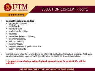 • Generally should consider:
• geographic location,
• capital cost,
• operating cost,
• production flexibility,
• reliability,
• mean time between failures,
• reservoir pressure,
• well productivity,
• reservoir fluids,
• long-term reservoir performance &
• facility constraints
• In most cases, what has worked best or which lift method performs best in similar field serve
as selection criteria, together with consideration on equipment services available
 type/system which provides highest present value for project life will be
selected
SELECTION CONCEPT – cont.
 