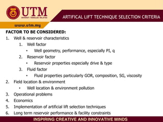 FACTOR TO BE CONSIDERED:
1. Well & reservoir characteristics
1. Well factor
• Well geometry, performance, especially PI, q
2. Reservoir factor
• Reservoir properties especially drive & type
3. Fluid factor
• Fluid properties particularly GOR, composition, SG, viscosity
2. Field location & environment
• Well location & environment pollution
3. Operational problems
4. Economics
5. Implementation of artificial lift selection techniques
6. Long term reservoir performance & facility constraints
ARTIFICAL LIFT TECHNIQUE SELECTION CRITERIA
 