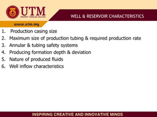 1. Production casing size
2. Maximum size of production tubing & required production rate
3. Annular & tubing safety systems
4. Producing formation depth & deviation
5. Nature of produced fluids
6. Well inflow characteristics
WELL & RESERVOIR CHARACTERISTICS
 