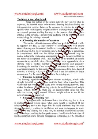 www.studentyogi.com                           www.studentyogi.com
                                                         Artificial Neural Network
   Training a neural network:
             Since the output of the neural network may not be what is
   expected, the network needs to be trained. Training involves altering the
   interconnection weights between the neurons. A criterion is needed to




                                                       om
   specify when to change the weights and how to change them. Training is
   an external process whiling learning is the process that takes place
   internal to the network. The following guideline will be of help as a step
   methodology for training a network.
      • Choosing the number of neurons




                                                    i.c
           The number of hidden neurons affect how well the network is able
   to separate the data. A large number of hidden neurons will ensure
   correct learning and the network is able to correctly predict the data it has




                                     og
   been trained on, but its performance on new data, its ability to generalize,
   is compromised. With too few hidden neurons, the network may be
   unable to learn the relationship amongst the data and the error will fail to
   fall below an acceptable level. Thus, selection of the number of hidden
                                  nty
   neurons is a crucial decision. Often a trial and error approach is taken
   starting with a modest number of hidden neurons and gradually
   increasing the number if the network fails to reduce its error. A much
   used approximation for the number of hidden neurons for a three layered
   network is N=1/2(j + k)+v P, where J and K are the number of input
                           de

   neurons and P is the number of patterns in the training set.
       • Choosing the initial weights
   The learning algorithm uses steepest descent technique, which rolls
                 stu


   straight downhill in weight space until the first valley is reached. This
   valley may not correspond to a zero error for the resulting network. This
   makes the choice of initial starting point in the multidimensional weight
   space critical. However, there are no recommended rules for this
   selection except trying several different weight values to see if the
          w.




   network results are improved.
       • Choosing the learning rate
            Learning rate effectively controls the size of the step that is taken
ww




in multidimensional weight space when each weight is modified. If the
selected learning rate is too large then the local minimum may be over
stopped constantly, resulting in oscillations and slow convergence to lower
error state. If the learning rate is too low, the number of iterations requires
may be too large, resulting in slow performance. Usually the default value of
most commercial neural network packages are in the range 0.1-0.3 providing

                                                                 14
www.studentyogi.com                           www.studentyogi.com
 