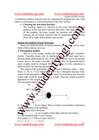 www.studentyogi.com                         www.studentyogi.com
                                                        Artificial Neural Network
a satisfactory balance between the two reducing the learning rate may help
improve convergence to a local minimum of the error surface.
       • Choosing the activation function
          The learning signal is a function of the error multiplied by the




                                                      om
          gradient of the activation function df/d (net). The larger the value
          of the gradient, the more weight the learning will receive. For
          training, the activation function must be monotonically increasing
          from left to right, differentiable and smooth.




                                                   i.c
   Models Of artificial Neural Networks
     There are different kinds of neural network models that can be used.
   Some of the common ones are:
   1. Perception model:


                                    og
          This is a very simple model and consists of a single ‘trainable’
   neuron. Trainable means that its threshold and input each input has a
   desired output (determined by us). If the neuron doesn’t gives the desired
                                 nty
   output, then it has made a mistake. To rectify this, its threshold and/or
   input weights must be changed. How this change is to be calculated is
   determined by the learning algorithm.
       The output of the perceptron is constrained to Boolean values – (true,
   false), (1, 0), (1, -1) or whatever. This is not a limitation because if the
                          de

   output of the perceptron were to be the input for something else, then the
   output edge could be made to have a weight. Then the output would be
   dependant on this weight.
   The perceptron looks like –
                 stu


                X1
                          W1
            X2     W2
         w.




            X3     W2
                                                           y

              Xn Wn
ww




   X1, X2, …………., Xn are inputs. These could be real numbers or Boolean
   values depending on the problem.
   y is the output and is Boolean.
   w 1, w2, …………, wn are weights of the edges and are real valued.
   T is the threshold and is a real valued.
   The output y is 1 if the net input which is :
   w1 x1 + w2 x2 + …….+ wn xn
                                                               15
www.studentyogi.com                         www.studentyogi.com
 